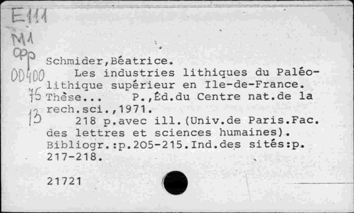 ﻿MA
Сро
I Schmider,Beatrice.
Les industries lithiques du Palêo-lithique supérieur en Ile-de-France.
p Thèse... P.,Êd.du Centre nat.de la rech. sei. ,1971.
218 p.avec ill.(Univ.de Paris.Fac. des lettres et sciences humaines). Bibliogr.:p.205-215.Ind.des sitéssp. 217-218.
21721